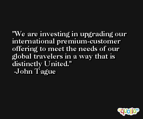 We are investing in upgrading our international premium-customer offering to meet the needs of our global travelers in a way that is distinctly United. -John Tague