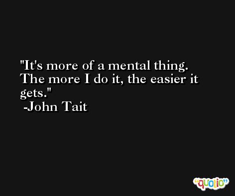 It's more of a mental thing. The more I do it, the easier it gets. -John Tait