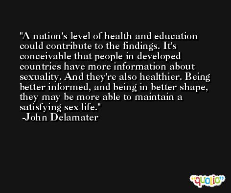 A nation's level of health and education could contribute to the findings. It's conceivable that people in developed countries have more information about sexuality. And they're also healthier. Being better informed, and being in better shape, they may be more able to maintain a satisfying sex life. -John Delamater