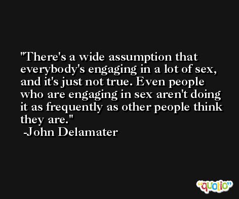 There's a wide assumption that everybody's engaging in a lot of sex, and it's just not true. Even people who are engaging in sex aren't doing it as frequently as other people think they are. -John Delamater