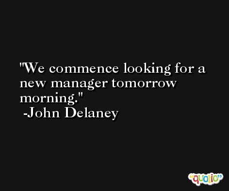 We commence looking for a new manager tomorrow morning. -John Delaney