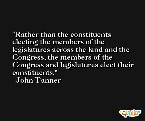 Rather than the constituents electing the members of the legislatures across the land and the Congress, the members of the Congress and legislatures elect their constituents. -John Tanner