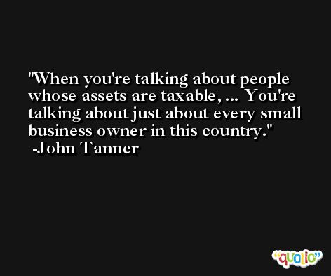 When you're talking about people whose assets are taxable, ... You're talking about just about every small business owner in this country. -John Tanner