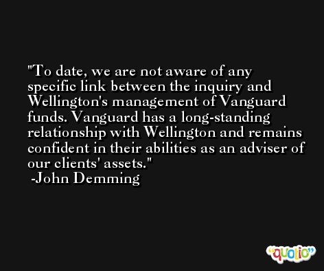 To date, we are not aware of any specific link between the inquiry and Wellington's management of Vanguard funds. Vanguard has a long-standing relationship with Wellington and remains confident in their abilities as an adviser of our clients' assets. -John Demming
