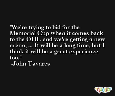 We're trying to bid for the Memorial Cup when it comes back to the OHL and we're getting a new arena, ... It will be a long time, but I think it will be a great experience too. -John Tavares