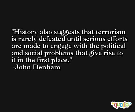 History also suggests that terrorism is rarely defeated until serious efforts are made to engage with the political and social problems that give rise to it in the first place. -John Denham