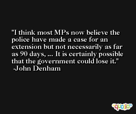 I think most MPs now believe the police have made a case for an extension but not necessarily as far as 90 days, ... It is certainly possible that the government could lose it. -John Denham