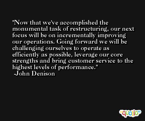 Now that we've accomplished the monumental task of restructuring, our next focus will be on incrementally improving our operations. Going forward we will be challenging ourselves to operate as efficiently as possible, leverage our core strengths and bring customer service to the highest levels of performance. -John Denison