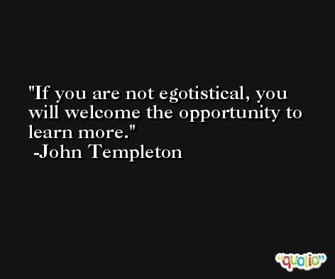 If you are not egotistical, you will welcome the opportunity to learn more. -John Templeton