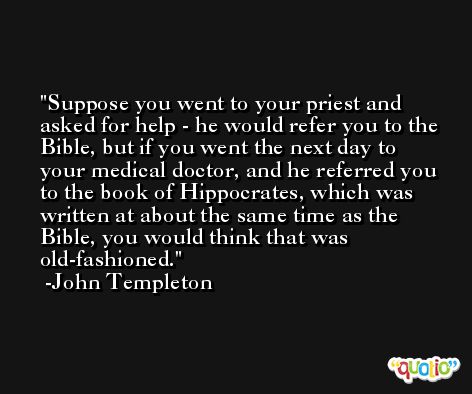 Suppose you went to your priest and asked for help - he would refer you to the Bible, but if you went the next day to your medical doctor, and he referred you to the book of Hippocrates, which was written at about the same time as the Bible, you would think that was old-fashioned. -John Templeton