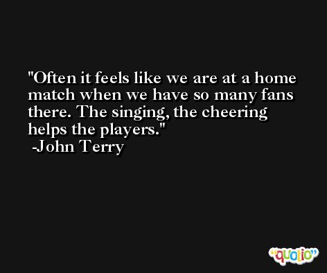 Often it feels like we are at a home match when we have so many fans there. The singing, the cheering helps the players. -John Terry