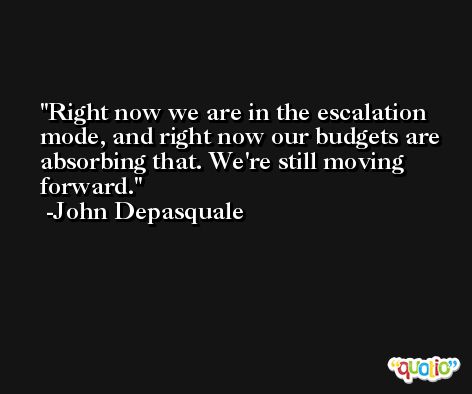 Right now we are in the escalation mode, and right now our budgets are absorbing that. We're still moving forward. -John Depasquale