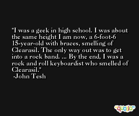 I was a geek in high school. I was about the same height I am now, a 6-foot-6 15-year-old with braces, smelling of Clearasil. The only way out was to get into a rock band. ... By the end, I was a rock and roll keyboardist who smelled of Clearasil. -John Tesh