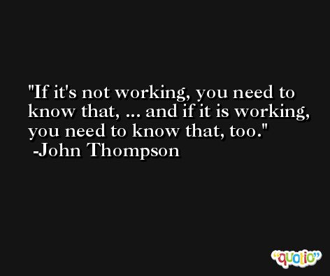 If it's not working, you need to know that, ... and if it is working, you need to know that, too. -John Thompson