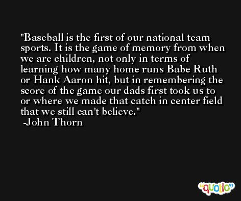 Baseball is the first of our national team sports. It is the game of memory from when we are children, not only in terms of learning how many home runs Babe Ruth or Hank Aaron hit, but in remembering the score of the game our dads first took us to or where we made that catch in center field that we still can't believe. -John Thorn