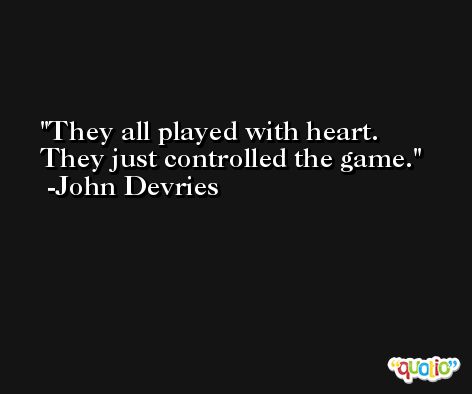 They all played with heart. They just controlled the game. -John Devries