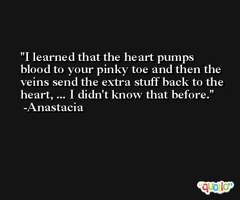 I learned that the heart pumps blood to your pinky toe and then the veins send the extra stuff back to the heart, ... I didn't know that before. -Anastacia