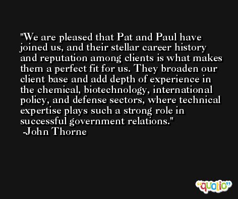 We are pleased that Pat and Paul have joined us, and their stellar career history and reputation among clients is what makes them a perfect fit for us. They broaden our client base and add depth of experience in the chemical, biotechnology, international policy, and defense sectors, where technical expertise plays such a strong role in successful government relations. -John Thorne