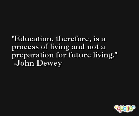 Education, therefore, is a process of living and not a preparation for future living. -John Dewey