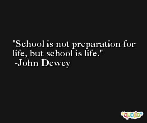 School is not preparation for life, but school is life. -John Dewey