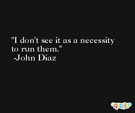 I don't see it as a necessity to run them. -John Diaz