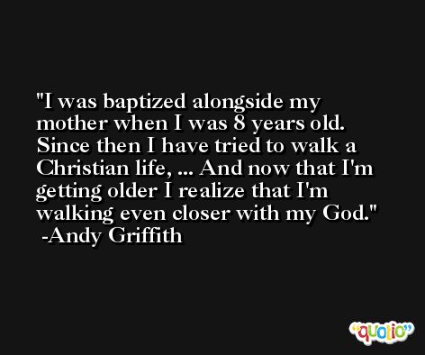 I was baptized alongside my mother when I was 8 years old. Since then I have tried to walk a Christian life, ... And now that I'm getting older I realize that I'm walking even closer with my God. -Andy Griffith