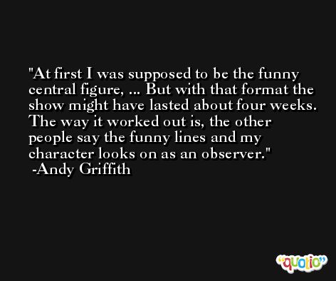 At first I was supposed to be the funny central figure, ... But with that format the show might have lasted about four weeks. The way it worked out is, the other people say the funny lines and my character looks on as an observer. -Andy Griffith