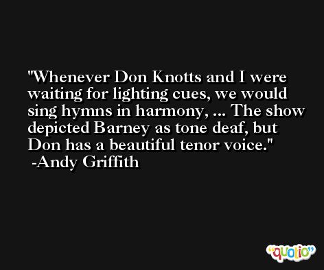 Whenever Don Knotts and I were waiting for lighting cues, we would sing hymns in harmony, ... The show depicted Barney as tone deaf, but Don has a beautiful tenor voice. -Andy Griffith