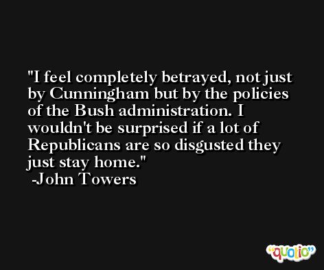 I feel completely betrayed, not just by Cunningham but by the policies of the Bush administration. I wouldn't be surprised if a lot of Republicans are so disgusted they just stay home. -John Towers