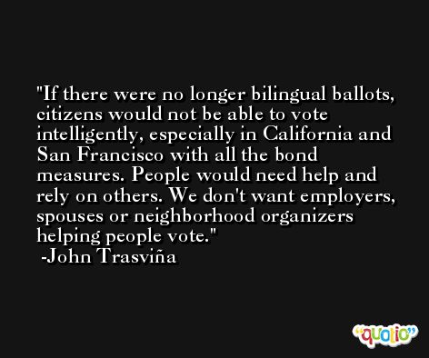 If there were no longer bilingual ballots, citizens would not be able to vote intelligently, especially in California and San Francisco with all the bond measures. People would need help and rely on others. We don't want employers, spouses or neighborhood organizers helping people vote. -John Trasviña