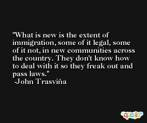 What is new is the extent of immigration, some of it legal, some of it not, in new communities across the country. They don't know how to deal with it so they freak out and pass laws. -John Trasviña