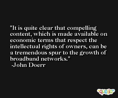 It is quite clear that compelling content, which is made available on economic terms that respect the intellectual rights of owners, can be a tremendous spur to the growth of broadband networks. -John Doerr
