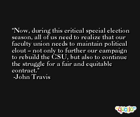 Now, during this critical special election season, all of us need to realize that our faculty union needs to maintain political clout – not only to further our campaign to rebuild the CSU, but also to continue the struggle for a fair and equitable contract. -John Travis