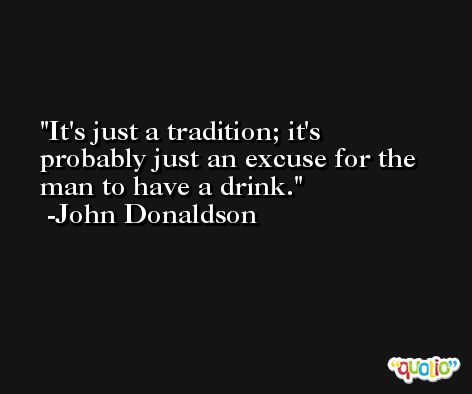 It's just a tradition; it's probably just an excuse for the man to have a drink. -John Donaldson