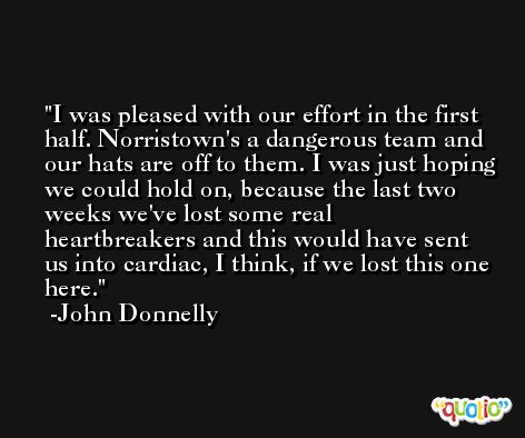 I was pleased with our effort in the first half. Norristown's a dangerous team and our hats are off to them. I was just hoping we could hold on, because the last two weeks we've lost some real heartbreakers and this would have sent us into cardiac, I think, if we lost this one here. -John Donnelly