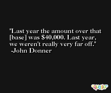 Last year the amount over that [base] was $40,000. Last year, we weren't really very far off. -John Donner