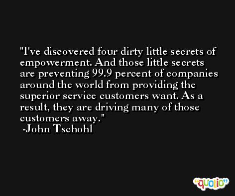 I've discovered four dirty little secrets of empowerment. And those little secrets are preventing 99.9 percent of companies around the world from providing the superior service customers want. As a result, they are driving many of those customers away. -John Tschohl