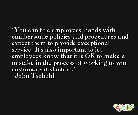 You can't tie employees' hands with cumbersome policies and procedures and expect them to provide exceptional service. It's also important to let employees know that it is OK to make a mistake in the process of working to win customer satisfaction. -John Tschohl