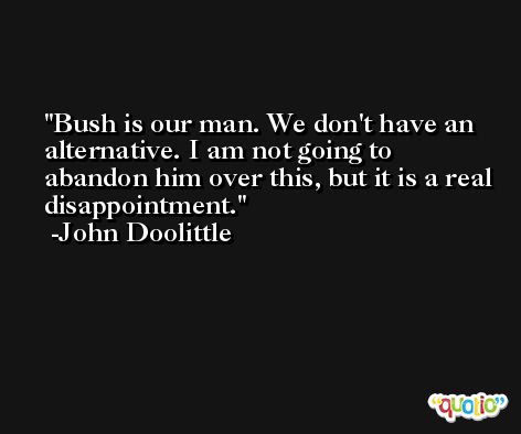 Bush is our man. We don't have an alternative. I am not going to abandon him over this, but it is a real disappointment. -John Doolittle