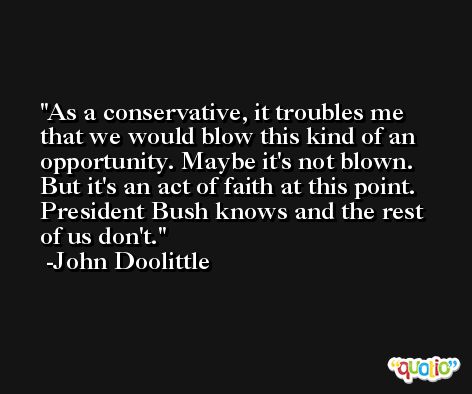 As a conservative, it troubles me that we would blow this kind of an opportunity. Maybe it's not blown. But it's an act of faith at this point. President Bush knows and the rest of us don't. -John Doolittle