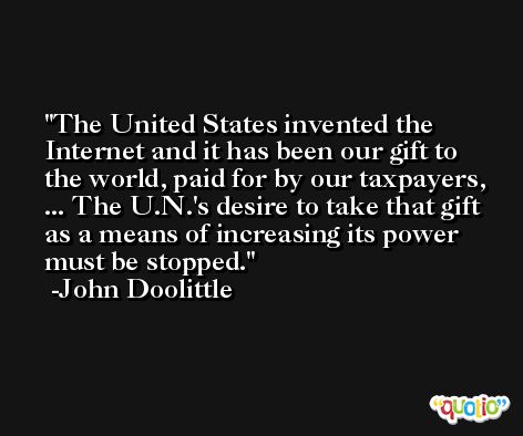 The United States invented the Internet and it has been our gift to the world, paid for by our taxpayers, ... The U.N.'s desire to take that gift as a means of increasing its power must be stopped. -John Doolittle