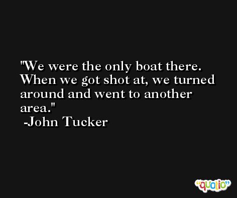 We were the only boat there. When we got shot at, we turned around and went to another area. -John Tucker