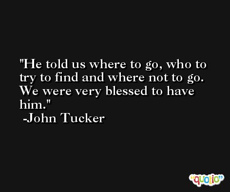 He told us where to go, who to try to find and where not to go. We were very blessed to have him. -John Tucker