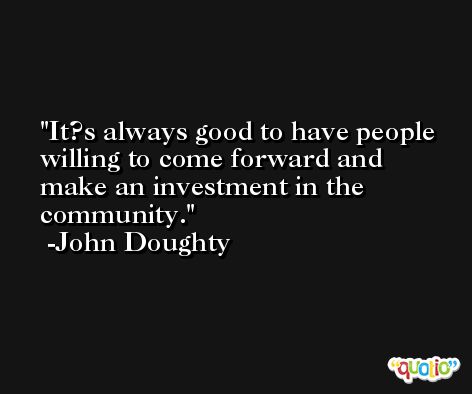 It?s always good to have people willing to come forward and make an investment in the community. -John Doughty