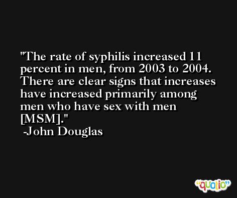 The rate of syphilis increased 11 percent in men, from 2003 to 2004. There are clear signs that increases have increased primarily among men who have sex with men [MSM]. -John Douglas