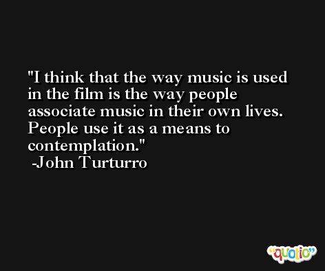 I think that the way music is used in the film is the way people associate music in their own lives. People use it as a means to contemplation. -John Turturro