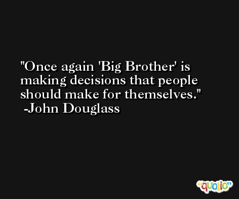 Once again 'Big Brother' is making decisions that people should make for themselves. -John Douglass