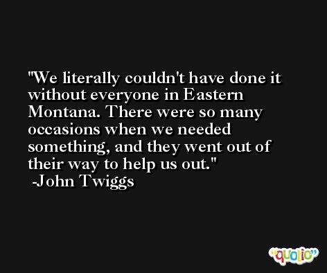 We literally couldn't have done it without everyone in Eastern Montana. There were so many occasions when we needed something, and they went out of their way to help us out. -John Twiggs