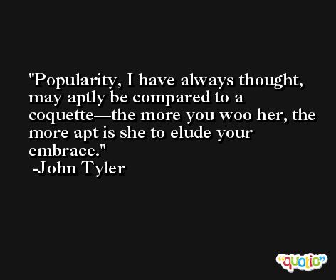 Popularity, I have always thought, may aptly be compared to a coquette—the more you woo her, the more apt is she to elude your embrace. -John Tyler