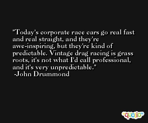 Today's corporate race cars go real fast and real straight, and they're awe-inspiring, but they're kind of predictable. Vintage drag racing is grass roots, it's not what I'd call professional, and it's very unpredictable. -John Drummond